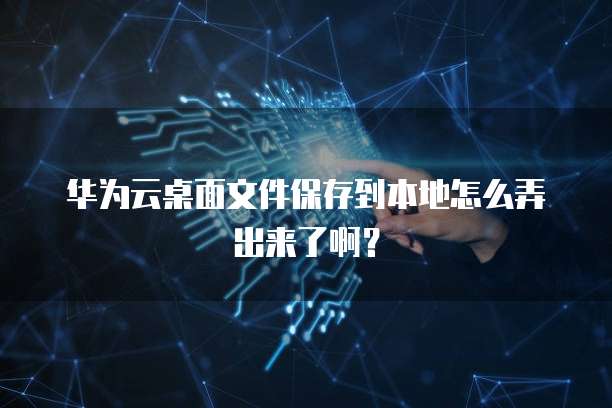 华为云桌面文件保存到本地怎么弄出来了啊?