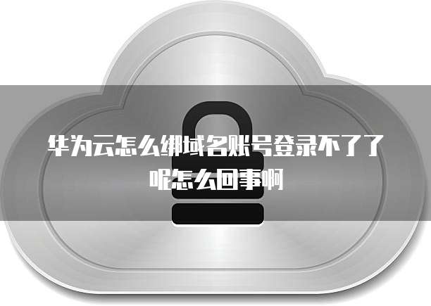 华为云怎么绑域名账号登录不了了呢怎么回事啊