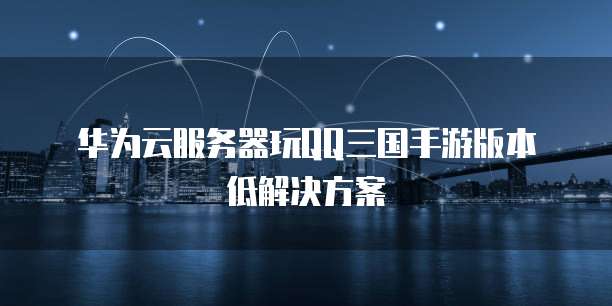 华为云服务器玩QQ三国手游版本低解决方案