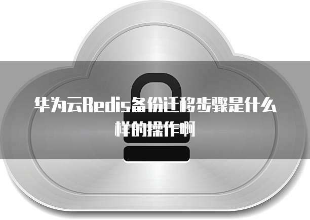 华为云Redis备份迁移步骤是什么样的操作啊