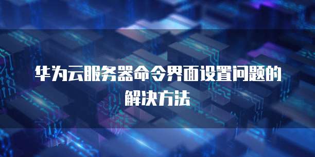 华为云服务器命令界面设置问题的解决方法