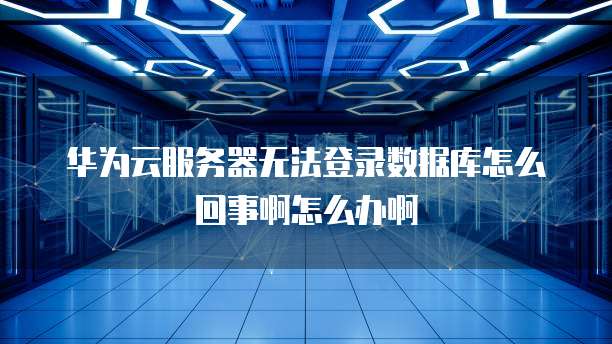 华为云服务器无法登录数据库怎么回事啊怎么办啊