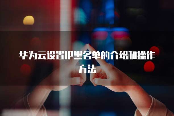 华为云设置IP黑名单的介绍和操作方法