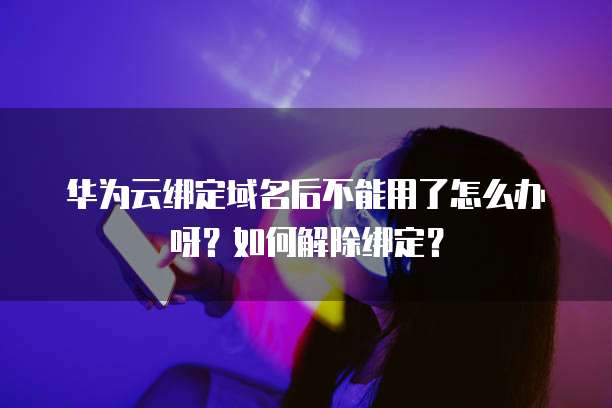 华为云绑定域名后不能用了怎么办呀?如何解除绑定?