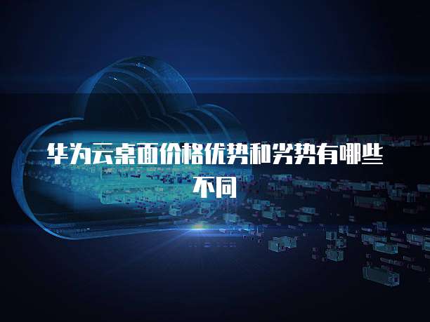 华为云桌面价格优势和劣势有哪些不同