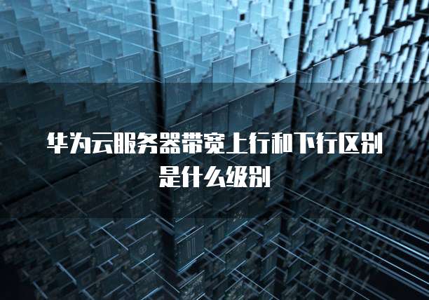 华为云服务器带宽上行和下行区别是什么级别