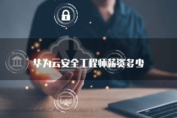 华为云安全工程师薪资多少