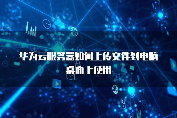 华为云服务器如何上传文件到电脑桌面上使用
