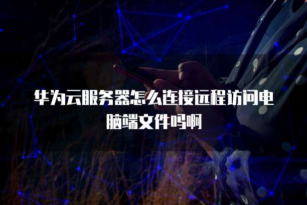华为云服务器怎么连接远程访问电脑端文件吗啊