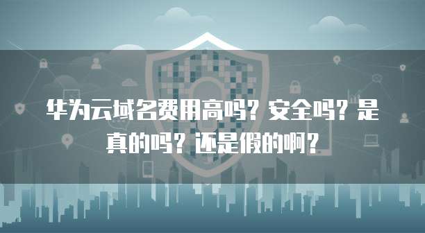 华为云域名费用高吗?安全吗?是真的吗?还是假的啊?