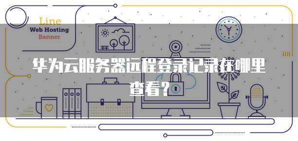 华为云服务器远程登录记录在哪里查看?