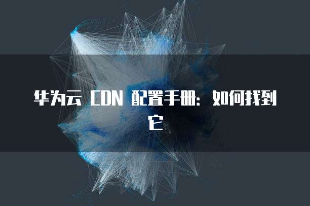 华为云 CDN 配置手册:如何找到它