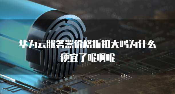 华为云服务器价格折扣大吗为什么便宜了呢啊呢