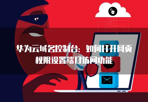 华为云域名控制台：如何打开网页权限设置端口访问功能