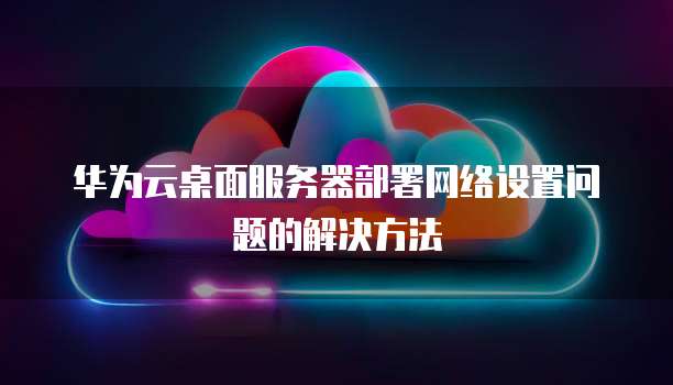 华为云桌面服务器部署网络设置问题的解决方法