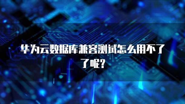 华为云数据库兼容测试怎么用不了了呢?