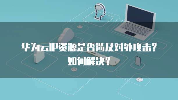 华为云IP资源是否涉及对外攻击？如何解决？