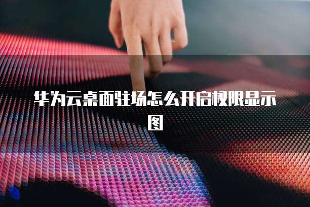 华为云桌面驻场怎么开启权限显示图