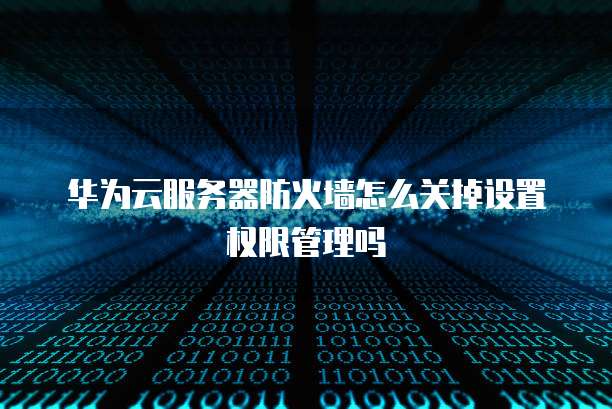 华为云服务器防火墙怎么关掉设置权限管理吗
