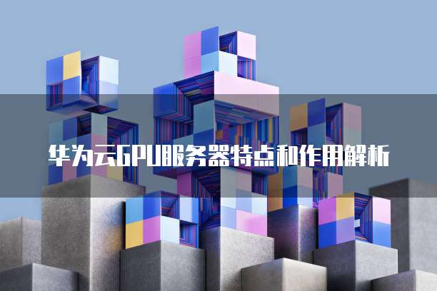 华为云GPU服务器特点和作用解析