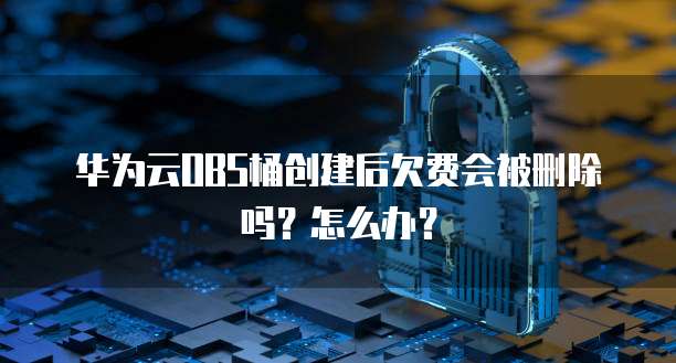 华为云OBS桶创建后欠费会被删除吗?怎么办?