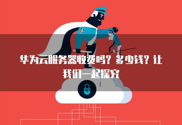 华为云服务器收费吗?多少钱?让我们一起探究