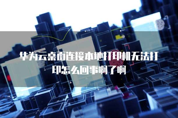 华为云桌面连接本地打印机无法打印怎么回事啊了啊