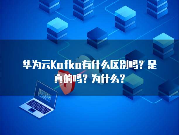 华为云Kafka有什么区别吗?是真的吗?为什么?