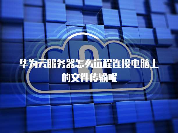 华为云服务器怎么远程连接电脑上的文件传输呢