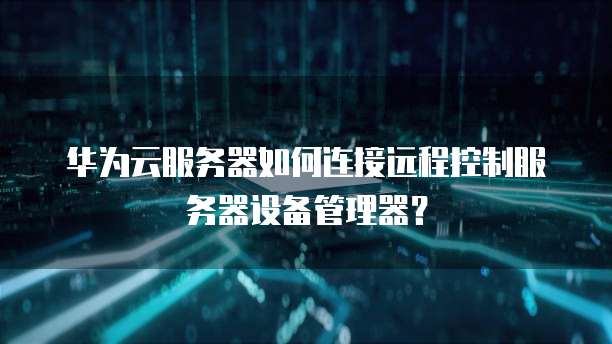 华为云服务器如何连接远程控制服务器设备管理器?