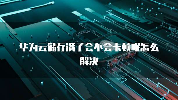 华为云储存满了会不会卡顿呢怎么解决