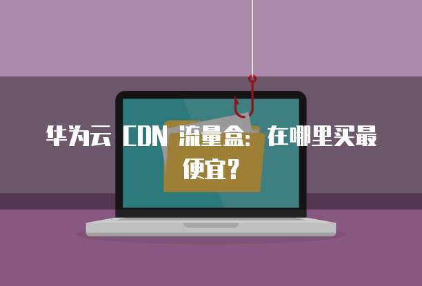 华为云 CDN 流量盒:在哪里买最便宜?