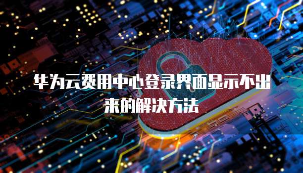 华为云费用中心登录界面显示不出来的解决方法