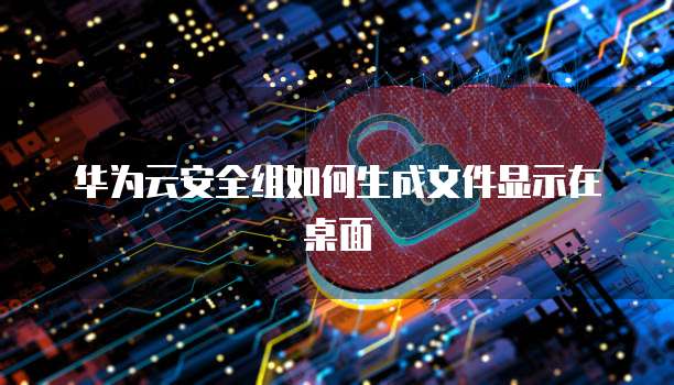 华为云安全组如何生成文件显示在桌面