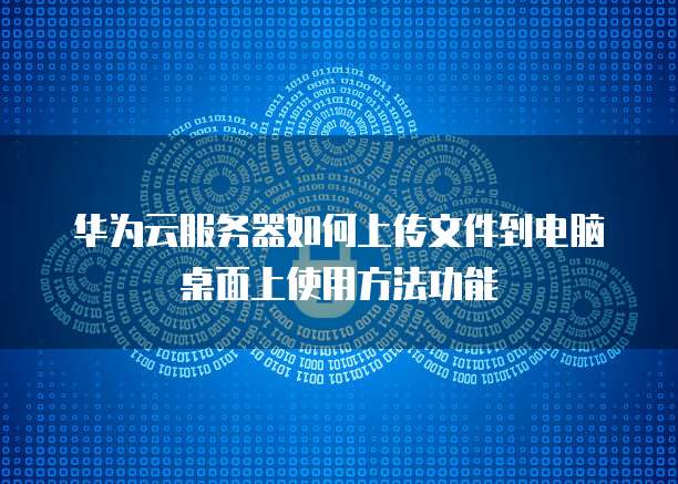 华为云服务器如何上传文件到电脑桌面上使用方法功能