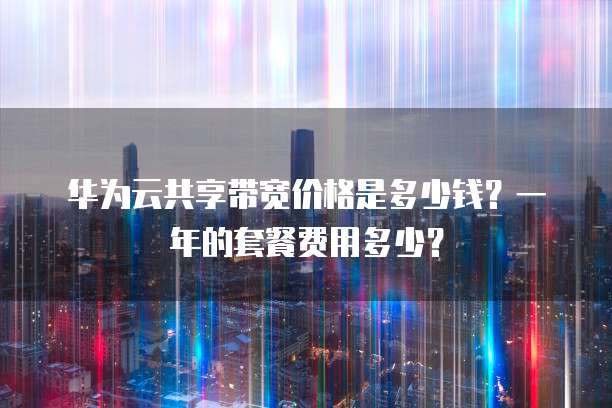 华为云共享带宽价格是多少钱?一年的套餐费用多少?