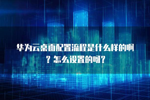 华为云桌面配置流程是什么样的啊?怎么设置的呀?