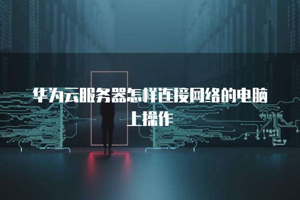 华为云服务器怎样连接网络的电脑上操作