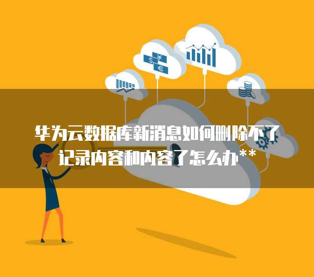 华为云数据库新消息如何删除不了记录内容和内容了怎么办