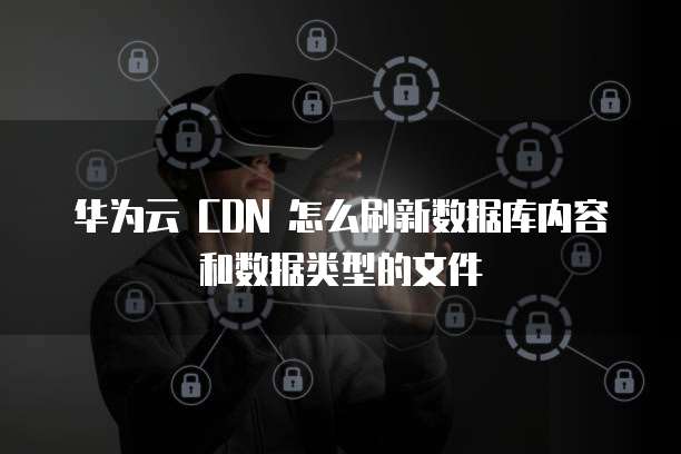 华为云 CDN 怎么刷新数据库内容和数据类型的文件