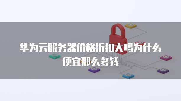 华为云服务器价格折扣大吗为什么便宜那么多钱
