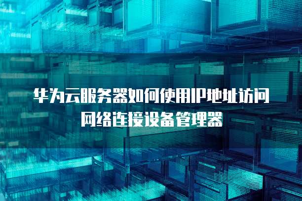华为云服务器如何使用IP地址访问网络连接设备管理器
