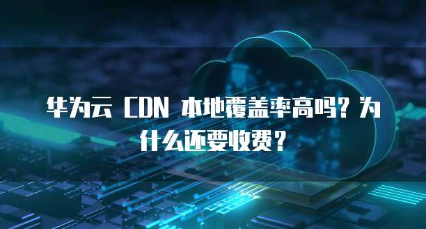 华为云 CDN 本地覆盖率高吗?为什么还要收费?