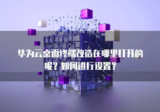华为云桌面终端改造在哪里打开的呢?如何进行设置?