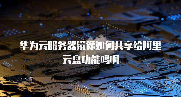 华为云服务器镜像如何共享给阿里云盘功能吗啊