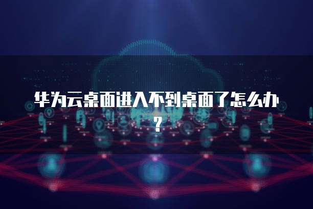 华为云桌面进入不到桌面了怎么办?