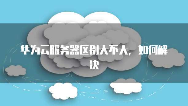 华为云服务器区别大不大,如何解决