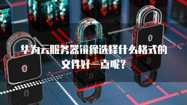 华为云服务器镜像选择什么格式的文件好一点呢？