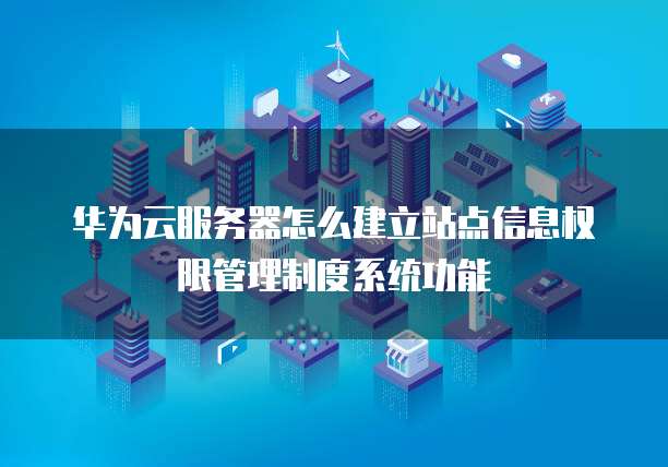 华为云服务器怎么建立站点信息权限管理制度系统功能