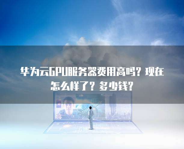 华为云GPU服务器费用高吗?现在怎么样了?多少钱?